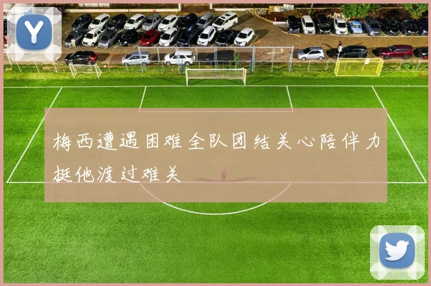 梅西遭遇困难全队团结关心陪伴力挺他渡过难关