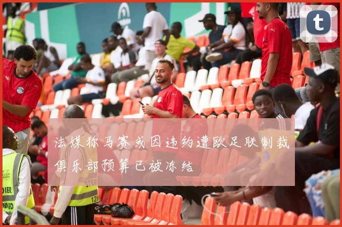 法媒称马赛或因违约遭欧足联制裁俱乐部预算已被冻结