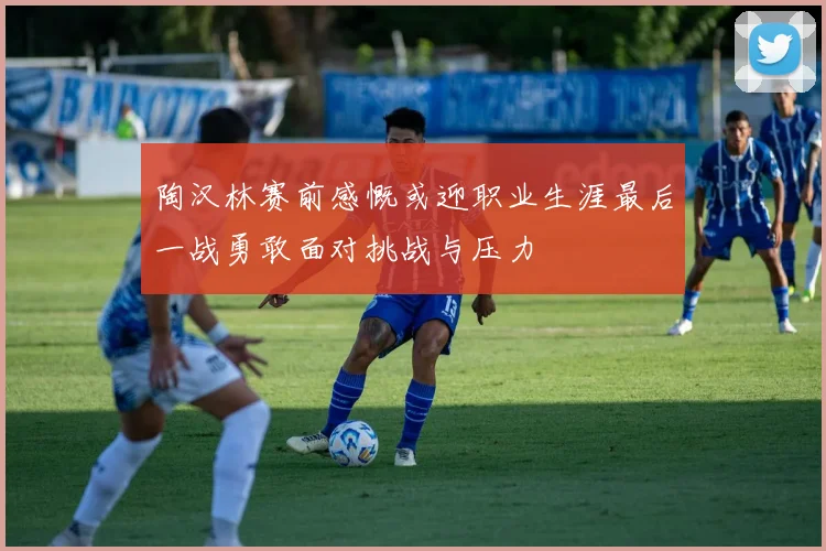 陶汉林赛前感慨或迎职业生涯最后一战勇敢面对挑战与压力