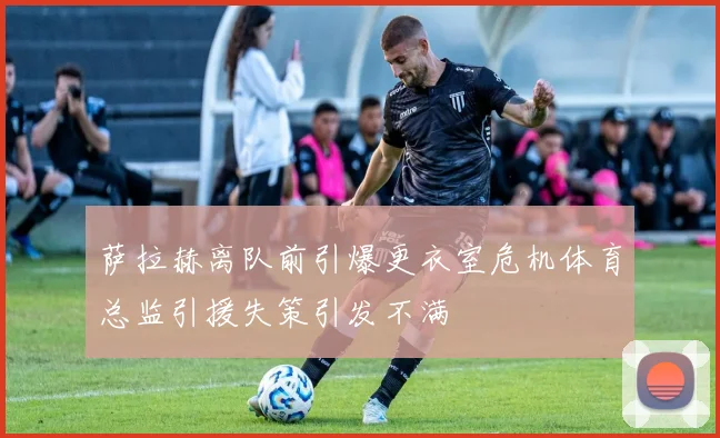 萨拉赫离队前引爆更衣室危机体育总监引援失策引发不满