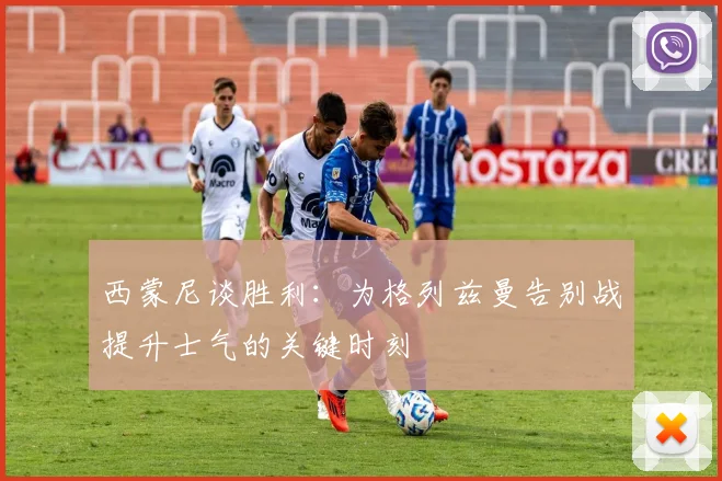 西蒙尼谈胜利：为格列兹曼告别战提升士气的关键时刻