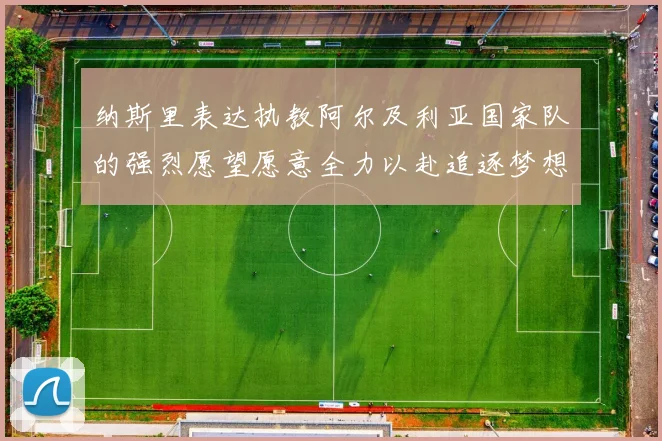 纳斯里表达执教阿尔及利亚国家队的强烈愿望愿意全力以赴追逐梦想