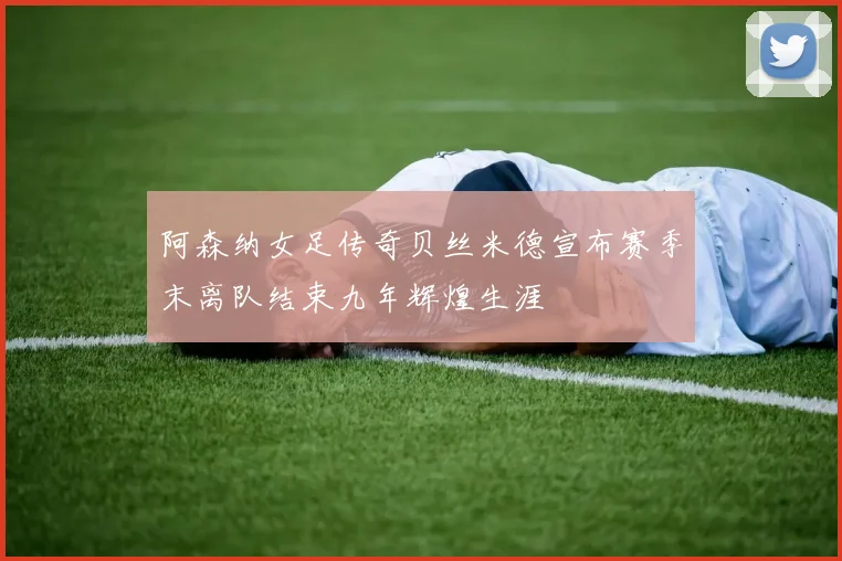 阿森纳女足传奇贝丝米德宣布赛季末离队结束九年辉煌生涯