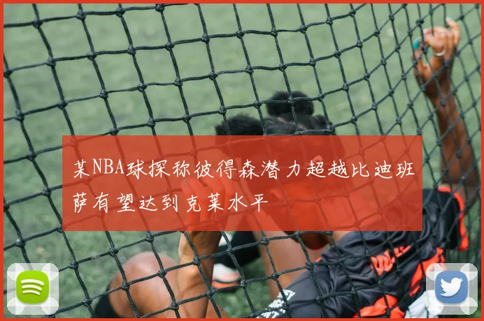 某NBA球探称彼得森潜力超越比迪班萨有望达到克莱水平