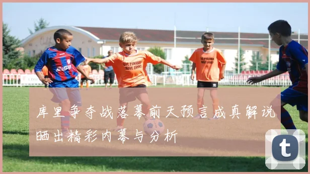库里争夺战落幕前天预言成真解说晒出精彩内幕与分析