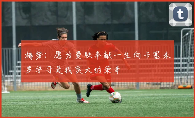 梅努：愿为曼联奉献一生向卡塞米罗学习是我莫大的荣幸