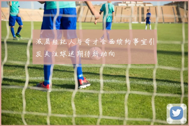 浓眉经纪人与奇才会面续约事宜引发关注球迷期待新动向